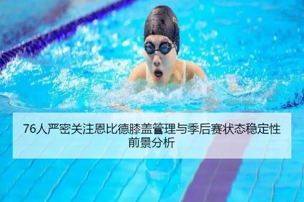 76人严密关注恩比德膝盖管理与季后赛状态稳定性前景分析