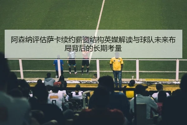 阿森纳评估萨卡续约薪资结构英媒解读与球队未来布局背后的长期考量
