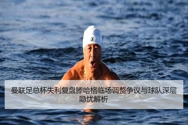 曼联足总杯失利复盘滕哈格临场调整争议与球队深层隐忧解析