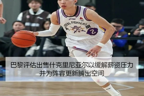 巴黎评估出售什克里尼亚尔以缓解薪资压力并为阵容更新腾出空间