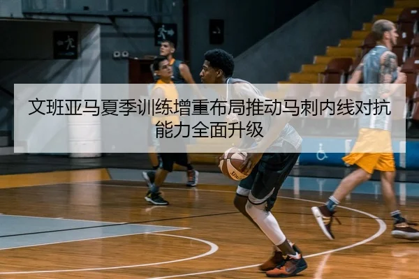 文班亚马夏季训练增重布局推动马刺内线对抗能力全面升级