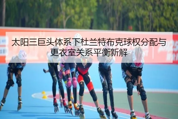 太阳三巨头体系下杜兰特布克球权分配与更衣室关系平衡新解