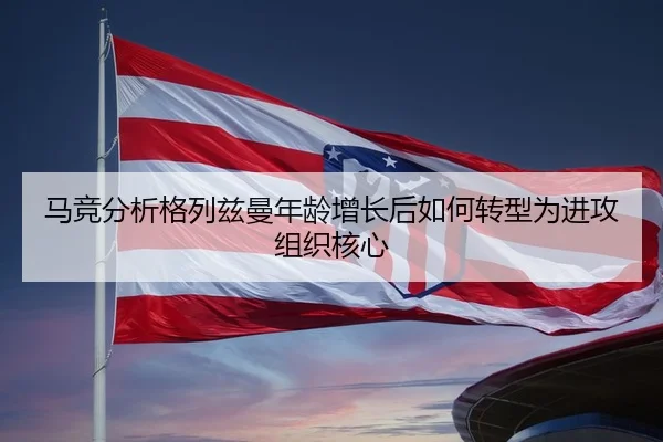 马竞分析格列兹曼年龄增长后如何转型为进攻组织核心