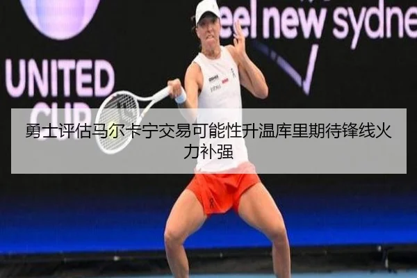 勇士评估马尔卡宁交易可能性升温库里期待锋线火力补强